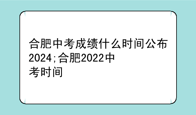 合肥中考成绩什么时间公布2024;合肥2022中考时间