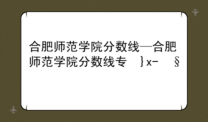 合肥师范学院分数线—合肥师范学院分数线专升本