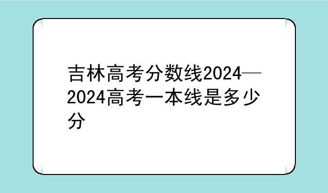 吉林高考分数线2024—2024高考一本线是多少分