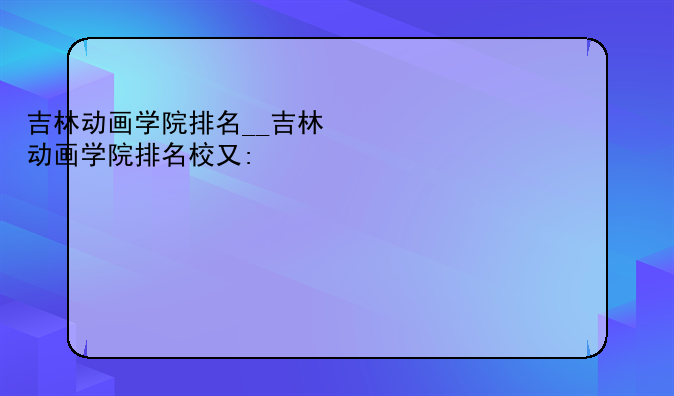 吉林动画学院排名__吉林动画学院排名校友会排名