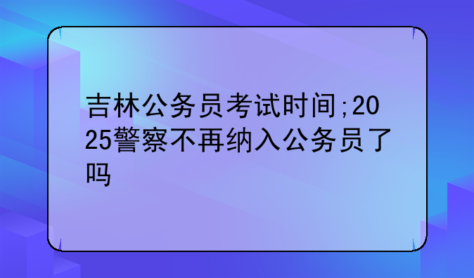 吉林公务员考试时间;2025警察不再纳入公务员了吗