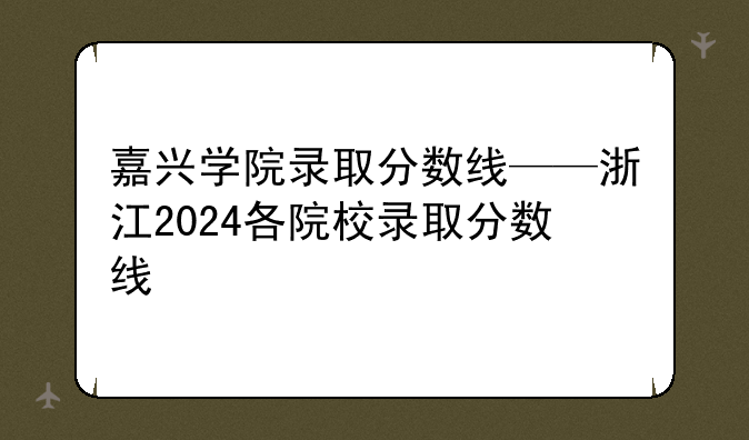 嘉兴学院录取分数线——浙江2024各院校录取分数线