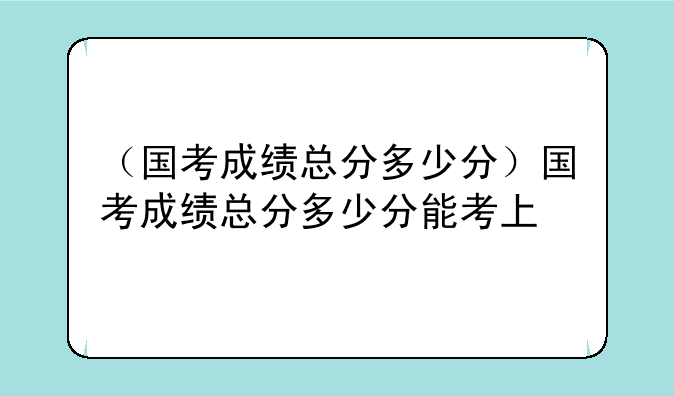 （国考成绩总分多少分）国考成绩总分多少分能考上