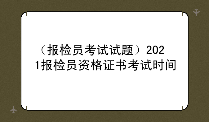 （报检员考试试题）2021报检员资格证书考试时间