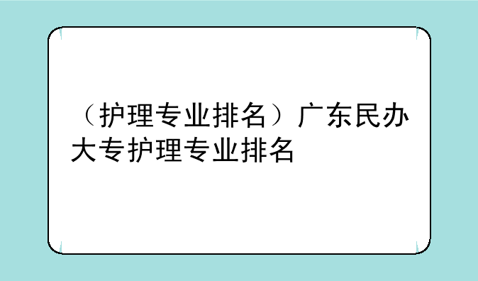 （护理专业排名）广东民办大专护理专业排名
