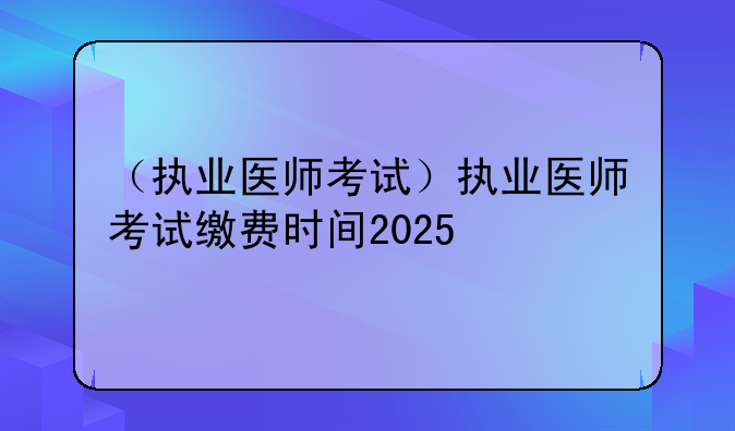 （执业医师考试）执业医师考试缴费时间2025
