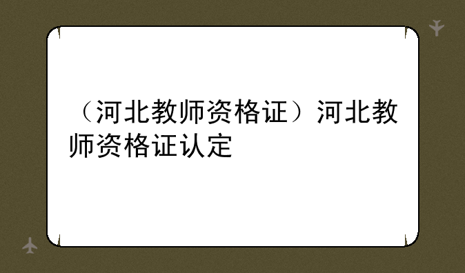 （河北教师资格证）河北教师资格证认定