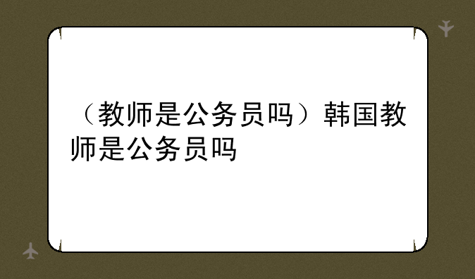（教师是公务员吗）韩国教师是公务员吗