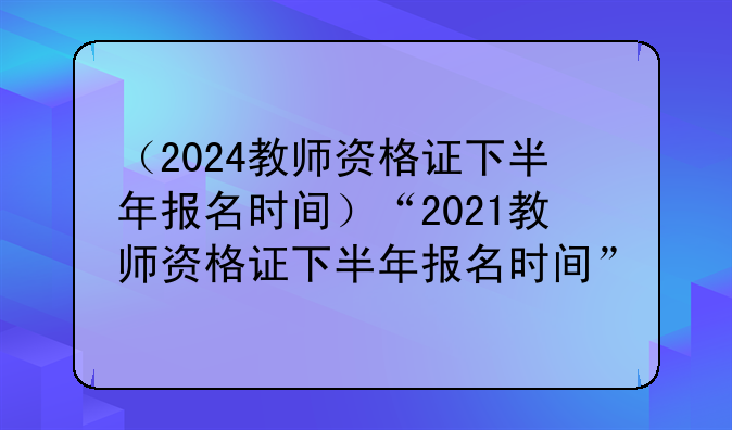 （2024教师资格证下半年报名时间）“2021教师资格证下半