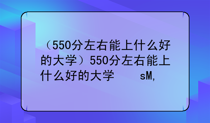 （550分左右能上什么好的大学）550分左右能上什么好的大学文科