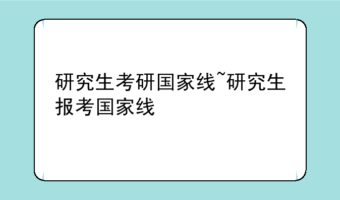 研究生考研国家线~研究生报考国家线