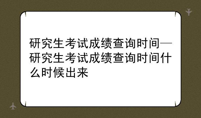 研究生考试成绩查询时间—研究生考试成绩查询时间什么时候出来