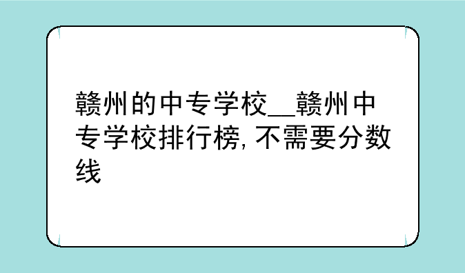 赣州的中专学校__赣州中专学校排行榜,不需要分数线