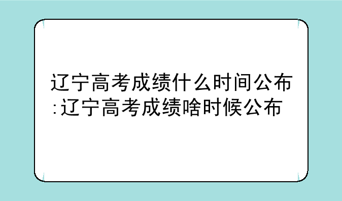 辽宁高考成绩什么时间公布:辽宁高考成绩啥时候公布