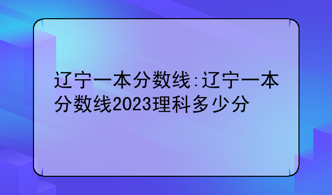 辽宁一本分数线:辽宁一本分数线2023理科多少分