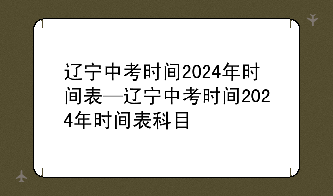 辽宁中考时间2024年时间表—辽宁中考时间2024年时间表科目