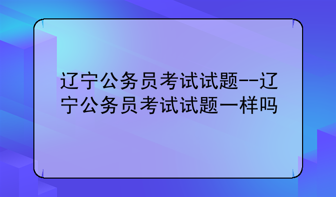 辽宁公务员考试试题--辽宁公务员考试试题一样吗