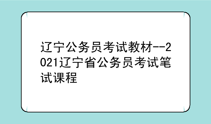 辽宁公务员考试教材--2021辽宁省公务员考试笔试课程