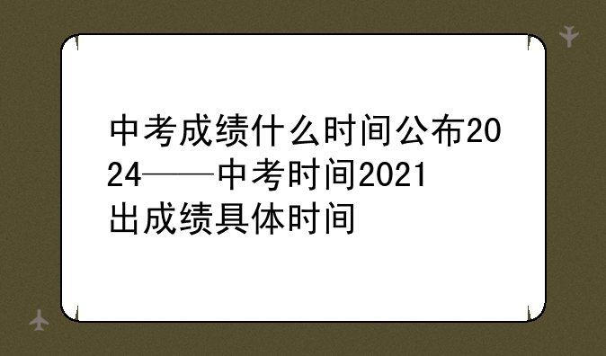 中考成绩什么时间公布2024——中考时间2021出成绩具体时间