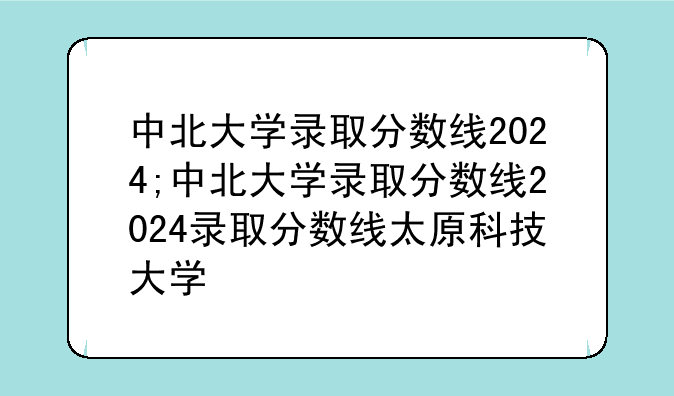 中北大学录取分数线2024;中北大学录取分数线2024录取分数线太原科技大学