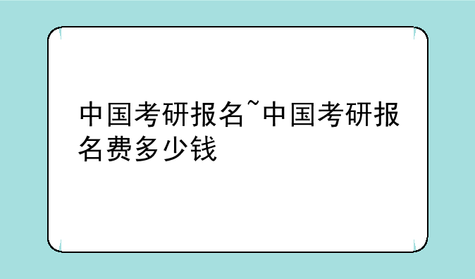 中国考研报名~中国考研报名费多少钱