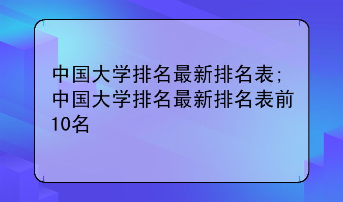 中国大学排名最新排名表;中国大学排名最新排名表前10名