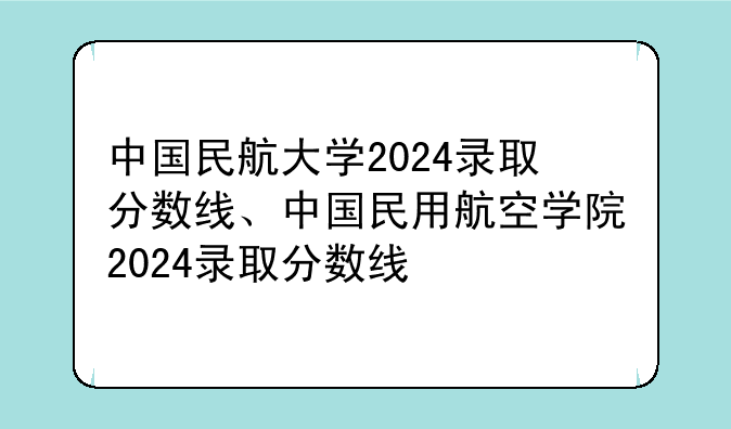 中国民航大学2024录取分数线、中国民用航空学院2024录取分数线
