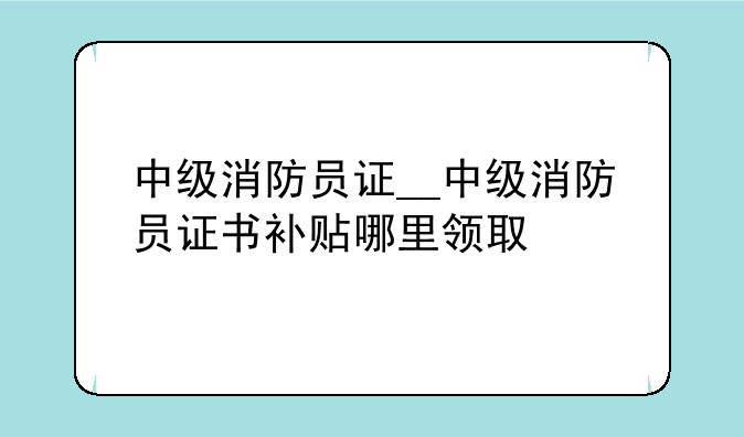 中级消防员证__中级消防员证书补贴哪里领取