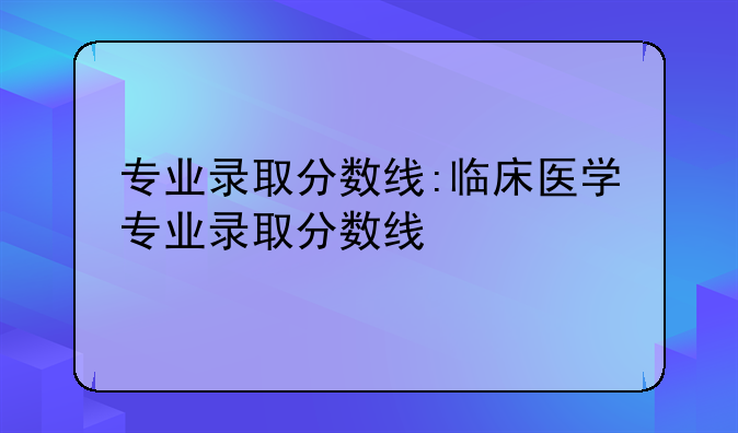 专业录取分数线:临床医学专业录取分数线