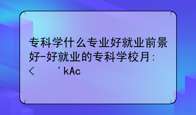 专科学什么专业好就业前景好-好就业的专科学校有哪些