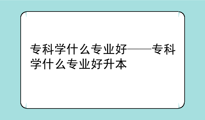 专科学什么专业好——专科学什么专业好升本