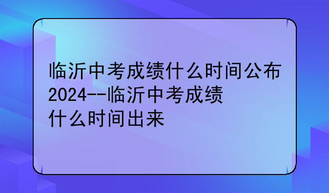 临沂中考成绩什么时间公布2024--临沂中考成绩什么时间出来