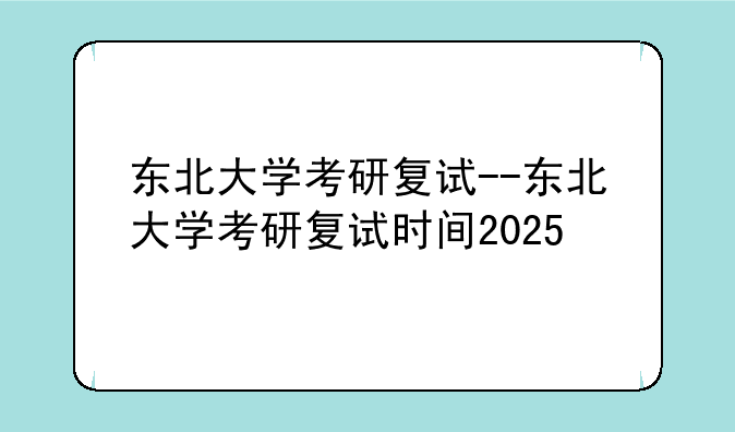 东北大学考研复试--东北大学考研复试时间2025