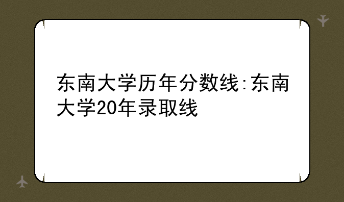 东南大学历年分数线:东南大学20年录取线