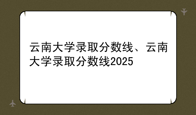 云南大学录取分数线、云南大学录取分数线2025