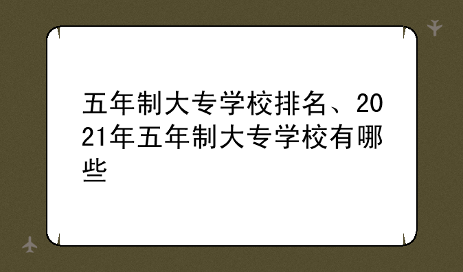 五年制大专学校排名、2021年五年制大专学校有哪些