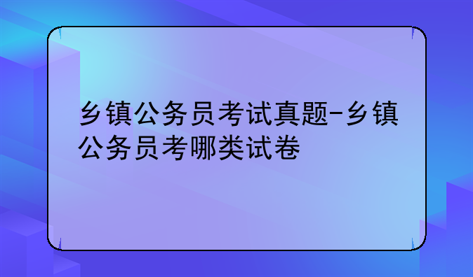 乡镇公务员考试真题-乡镇公务员考哪类试卷