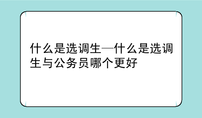 什么是选调生—什么是选调生与公务员哪个更好