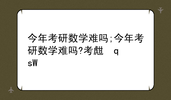 今年考研数学难吗;今年考研数学难吗?考生发声