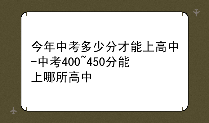 今年中考多少分才能上高中-中考400~450分能上哪所高中