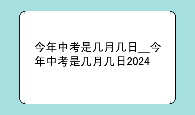 今年中考是几月几日__今年中考是几月几日2024