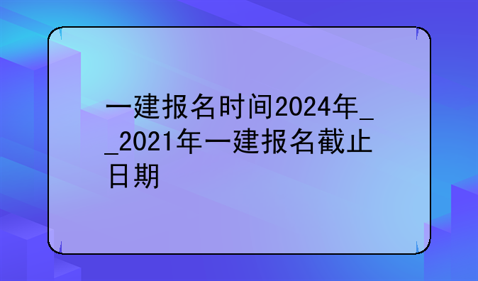 一建报名时间2024年__2021年一建报名截止日期