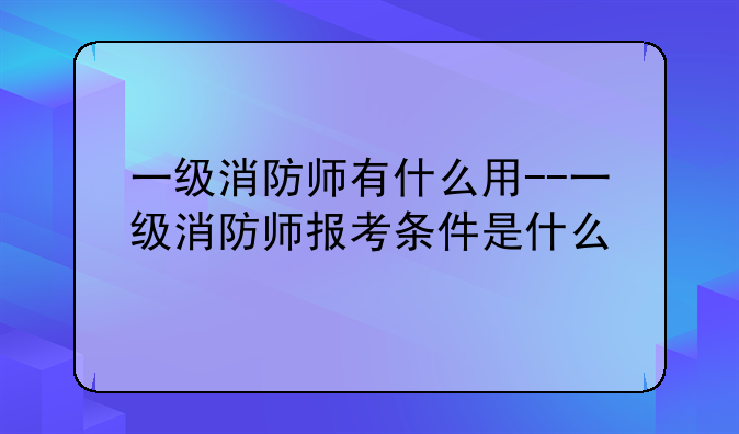 一级消防师有什么用--一级消防师报考条件是什么