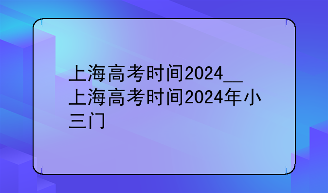 上海高考时间2024__上海高考时间2024年小三门