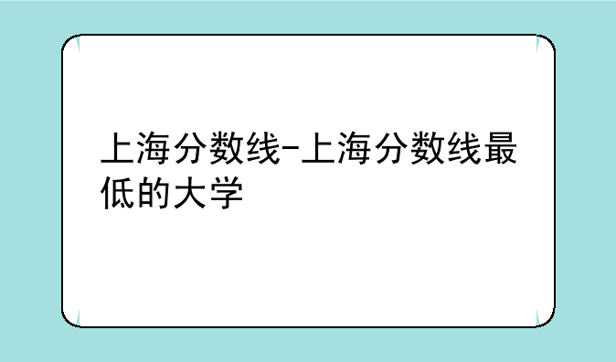 上海分数线-上海分数线最低的大学