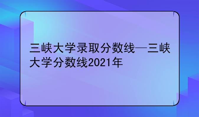 三峡大学录取分数线—三峡大学分数线2021年