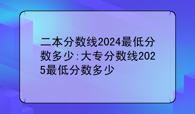 二本分数线2024最低分数多少:大专分数线2025最低分数多少