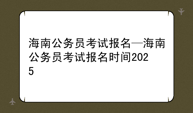 海南公务员考试报名—海南公务员考试报名时间2025