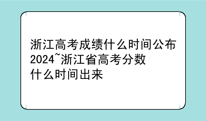 浙江高考成绩什么时间公布2024~浙江省高考分数什么时间出来