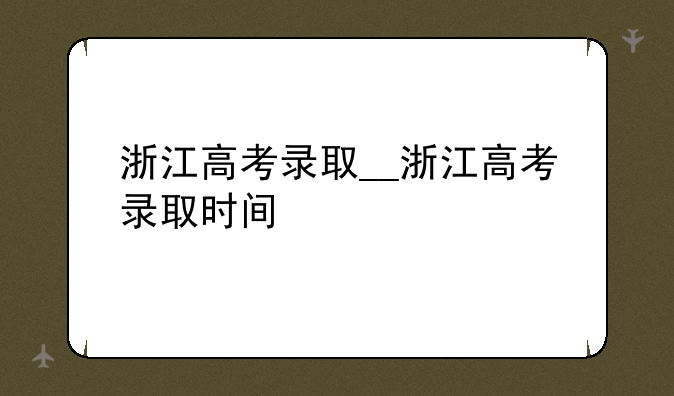 浙江高考录取__浙江高考录取时间